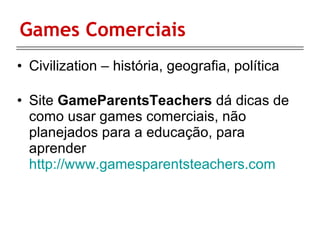 Games Comerciais Civilization – história, geografia, política Site  GameParentsTeachers  dá dicas de como usar games comerciais, não planejados para a educação, para aprender  http://www.gamesparentsteachers.com 
