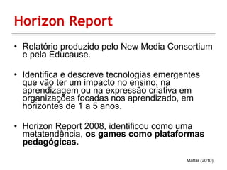 Horizon Report Relatório produzido pelo New Media Consortium e pela Educause. Identifica e descreve tecnologias emergentes que vão ter um impacto no ensino, na aprendizagem ou na expressão criativa em organizações focadas nos aprendizado, em horizontes de 1 a 5 anos. Horizon Report 2008, identificou como uma metatendência,  os games como plataformas pedagógicas.  Mattar (2010) 