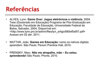 Referências ALVES, Lynn.  Game Over: Jogos eletrônicos e violência . 2004. Tese (Doutorado em Educação) Programa de Pós‐Graduação em Educação, Faculdade de Educação, Universidade Federal da Bahia, Salvador, 2004. Disponível em: <http://www.lynn.pro.br/admin/files/lyn_artigo/685ef5af57.pdf> Acesso em 02 abr. 2011. MATTAR, João.  Games em Educação:  como os nativos digitais aprendem. São Paulo: Person Prentice Hall, 2010. PRENSKY, Marc.  Não me atrapalhe, mãe – Eu estou aprendendo!  São Paulo: Phorte, 2010.  