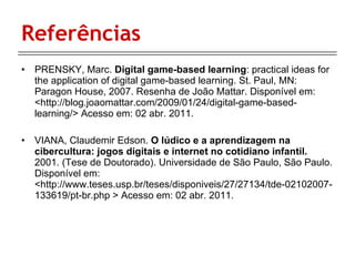 Referências PRENSKY, Marc.  Digital game-based learning : practical ideas for the application of digital game-based learning. St. Paul, MN: Paragon House, 2007. Resenha de João Mattar. Disponível em:  <http://blog.joaomattar.com/2009/01/24/digital-game-based-learning/> Acesso em: 02 abr. 2011. VIANA, Claudemir Edson.  O lúdico e a aprendizagem na cibercultura: jogos digitais e internet no cotidiano infantil.  2001. (Tese de Doutorado). Universidade de São Paulo, São Paulo. Disponível em:  <http://www.teses.usp.br/teses/disponiveis/27/27134/tde-02102007-133619/pt-br.php > Acesso em: 02 abr. 2011. 