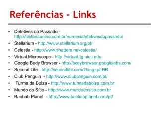 Referências - Links Detetives do Passado -  http://historiaunirio.com.br/numem/detetivesdopassado/ Stellarium -  http://www.stellarium.org/pt/ Celestia -  http://www.shatters.net/celestia/ Virtual Microscope -  http://virtual.itg.uiuc.edu Google Body Browser -  http://bodybrowser.googlelabs.com/ Second Life -  http://secondlife.com/?lang=pt-BR Club Penguin  -  http://www.clubpenguin.com/pt/ Turma da Bolsa -  http://www.turmadabolsa.com.br Mundo do Sítio -  http://www.mundodositio.com.br Baobab Planet  -  http://www.baobabplanet.com/pt/ 