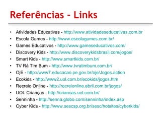 Referências - Links Atividades Educativas -  http://www.atividadeseducativas.com.br Escola Games -  http://www.escolagames.com.br/ Games Educativos -  http://www.gameseducativos.com/ Discovery Kids -  http://www.discoverykidsbrasil.com/jogos/ Smart Kids -  http://www.smartkids.com.br/ TV Rá Tim Bum -  http://www.tvratimbum.com.br/ OjE -  http://www7.educacao.pe.gov.br/oje/Jogos.action Ecokids -  http://www2.uol.com.br/ecokids/jogos.htm Recreio Online -  http://recreionline.abril.com.br/jogos/ UOL Crianças -  http://criancas.uol.com.br/ Senninha -  http://senna.globo.com/senninha/index.asp Cyber Kids -  http://www.sescsp.org.br/sesc/hotsites/cyberkids/ 