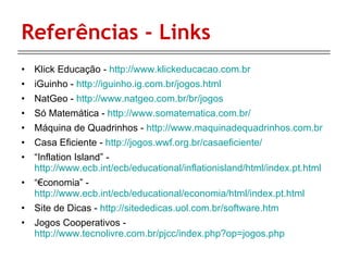 Referências - Links Klick Educação -  http://www.klickeducacao.com.br iGuinho -  http://iguinho.ig.com.br/jogos.html NatGeo -  http://www.natgeo.com.br/br/jogos Só Matemática -  http://www.somatematica.com.br/ Máquina de Quadrinhos -  http://www.maquinadequadrinhos.com.br Casa Eficiente -  http://jogos.wwf.org.br/casaeficiente/ “ Inflation Island” -  http://www.ecb.int/ecb/educational/inflationisland/html/index.pt.html “€ conomia” -  http://www.ecb.int/ecb/educational/economia/html/index.pt.html Site de Dicas -  http://sitededicas.uol.com.br/software.htm Jogos Cooperativos -  http://www.tecnolivre.com.br/pjcc/index.php?op=jogos.php 