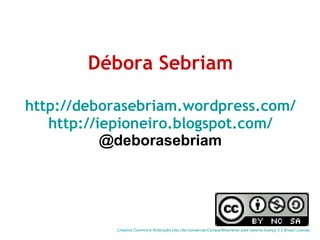 Débora Sebriam http://deborasebriam.wordpress.com/ http://iepioneiro.blogspot.com/ @deborasebriam Creative  Commons   Atribuição-Uso   não-comercial-Compartilhamento  pela mesma licença 3.0 Brasil  License .  
