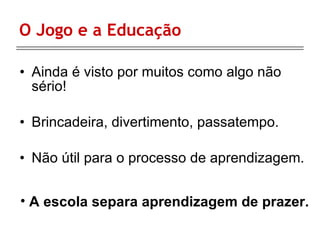 O Jogo e a Educação Ainda é visto por muitos como algo não sério! Brincadeira, divertimento, passatempo. Não útil para o processo de aprendizagem. A escola separa aprendizagem de prazer. 