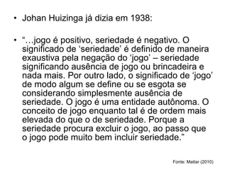 Johan Huizinga já dizia em 1938: “… jogo é positivo, seriedade é negativo. O significado de ‘seriedade’ é definido de maneira exaustiva pela negação do ‘jogo’ – seriedade significando ausência de jogo ou brincadeira e nada mais. Por outro lado, o significado de ‘jogo’ de modo algum se define ou se esgota se considerando simplesmente ausência de seriedade. O jogo é uma entidade autônoma. O conceito de jogo enquanto tal é de ordem mais elevada do que o de seriedade. Porque a seriedade procura excluir o jogo, ao passo que o jogo pode muito bem incluir seriedade.” Fonte: Mattar (2010) 