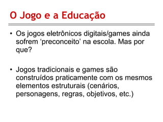 O Jogo e a Educação Os jogos eletrônicos digitais/games ainda sofrem ‘preconceito’ na escola. Mas por que? Jogos tradicionais e games são construídos praticamente com os mesmos elementos estruturais (cenários, personagens, regras, objetivos, etc.) 