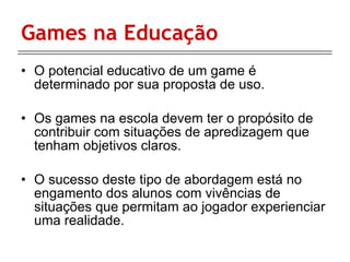 Games na Educação O potencial educativo de um game é determinado por sua proposta de uso. Os games na escola devem ter o propósito de contribuir com situações de apredizagem que tenham objetivos claros. O sucesso deste tipo de abordagem está no engamento dos alunos com vivências de situações que permitam ao jogador experienciar uma realidade. 
