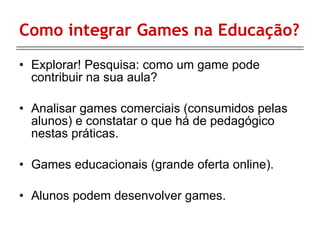 Como integrar Games na Educação? Explorar! Pesquisa: como um game pode contribuir na sua aula? Analisar games comerciais (consumidos pelas alunos) e constatar o que há de pedagógico nestas práticas. Games educacionais (grande oferta online). Alunos podem desenvolver games. 