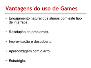 Vantagens do uso de Games Engajamento natural dos alunos com este tipo de interface. Resolução de problemas. Improvisação e descoberta. Aprendizagem com o erro. Estratégia. 