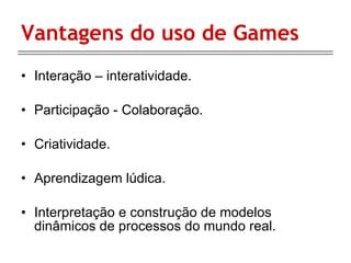 Vantagens do uso de Games Interação – interatividade. Participação - Colaboração. Criatividade. Aprendizagem lúdica. Interpretação e construção de modelos dinâmicos de processos do mundo real. 