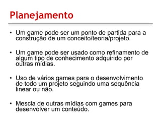 Planejamento Um game pode ser um ponto de partida para a construção de um conceito/teoria/projeto. Um game pode ser usado como refinamento de algum tipo de conhecimento adquirido por outras mídias. Uso de vários games para o desenvolvimento de todo um projeto seguindo uma sequência linear ou não. Mescla de outras mídias com games para desenvolver um conteúdo. 
