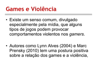 Games e Violência Existe um senso comum, divulgado especialmente pela mídia, que alguns tipos de jogos podem provocar comportamentos violentos nos  gamers . Autores como  Lynn Alves (2004) e Marc Prensky (2010) tem uma postura positiva sobre a relação dos games e a violência, 