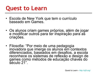 Quest to Learn Escola de New York que tem o currículo baseado em Games. Os alunos criam games próprios, além de jogar e modificar outros para ter inspiração para as criações.  Filosofia: “Por meio de uma pedagogia inovadora que imerge os alunos em contextos diferenciados, baseados em desafios, a escola reconhece os sistemas de reflexão e design de games como métodos de educação chaves do século 21”.  Quest to Learn -  http://q2l.org/ 