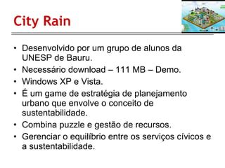 City Rain Desenvolvido por um grupo de alunos da UNESP de Bauru. Necessário download – 111 MB – Demo. Windows XP e Vista. É um game de estratégia de planejamento urbano que envolve o conceito de sustentabilidade. Combina puzzle e gestão de recursos. Gerenciar o equilíbrio entre os serviços cívicos e a sustentabilidade. 
