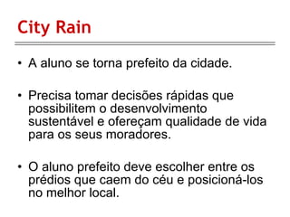 City Rain  A aluno se torna prefeito da cidade.  Precisa tomar decisões rápidas que possibilitem o desenvolvimento sustentável e ofereçam qualidade de vida para os seus moradores. O aluno prefeito deve escolher entre os prédios que caem do céu e posicioná-los no melhor local. 