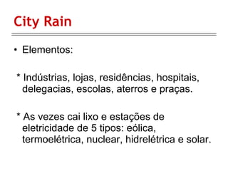 City Rain  Elementos: * Indústrias, lojas, residências, hospitais,  delegacias, escolas, aterros e praças. * As vezes cai lixo e estações de eletricidade de 5 tipos: eólica, termoelétrica, nuclear, hidrelétrica e solar. 