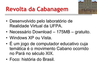 Revolta da Cabanagem Desenvolvido pelo laboratório de Realidade Virtual da UFPA. Necessário Download – 175MB – gratuito. Windows XP ou Vista.  É um jogo de computador educativo cuja temática é o movimento Cabano ocorrido no Pará no século XIX.  Foco: história do Brasil. 