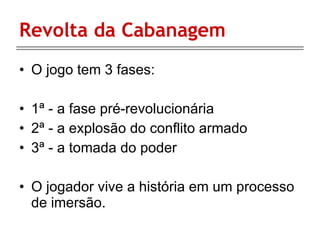 Revolta da Cabanagem O jogo tem 3 fases: 1ª - a fase pré-revolucionária 2ª - a explosão do conflito armado 3ª - a tomada do poder  O jogador vive a história em um processo de imersão. 
