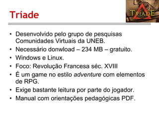 Tríade Desenvolvido pelo grupo de pesquisas Comunidades Virtuais da UNEB. Necessário donwload – 234 MB – gratuito. Windows e Linux. Foco: Revolução Francesa séc. XVIII É um game no estilo  adventure  com elementos de RPG. Exige bastante leitura por parte do jogador. Manual com orientações pedagógicas PDF. 