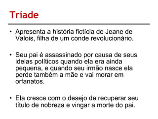 Tríade Apresenta a história fictícia de Jeane de Valois, filha de um conde revolucionário. Seu pai é assassinado por causa de seus ideias políticos quando ela era ainda pequena, e quando seu irmão nasce ela perde também a mãe e vai morar em orfanatos. Ela cresce com o desejo de recuperar seu título de nobreza e vingar a morte do pai.   