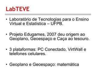 LabTEVE Laboratório de Tecnologias para o Ensino Virtual e Estatística – UFPB. Projeto Edugames, 2007 deu origem ao Geoplano, Geoespaço e Caça ao tesouro. 3 plataformas: P C Conectado, VirtWall e telefones celulares. Geoplano e Geoespaço: matemática 