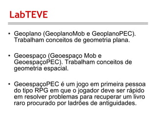 LabTEVE Geoplano (GeoplanoMob e GeoplanoPEC). Trabalham conceitos de geometria plana. Geoespaço (Geoespaço Mob e GeoespaçoPEC). Trabalham conceitos de geometria espacial.  GeoespaçoPEC  é um jogo em primeira pessoa do tipo RPG em que o jogador deve ser rápido em resolver problemas para recuperar um livro raro procurado por ladrões de antiguidades.  