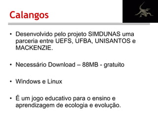Calangos Desenvolvido  pelo projeto SIMDUNAS uma parceria entre UEFS, UFBA, UNISANTOS e MACKENZIE. Necessário Download – 88MB - gratuito Windows e Linux É um jogo educativo para o ensino e aprendizagem de ecologia e evolução. 