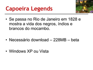 Capoeira Legends Se passa no Rio de Janeiro em 1828 e mostra a vida dos negros, índios e brancos do mocambo. Necessário download – 228MB – beta Windows XP ou Vista 