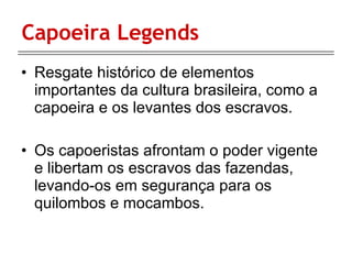 Capoeira Legends Resgate histórico de elementos importantes da cultura brasileira, como a capoeira e os levantes dos escravos. Os capoeristas afrontam o poder vigente e libertam os escravos das fazendas, levando-os em segurança para os quilombos e mocambos. 