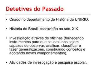 Detetives do Passado Criado no departamento de História da UNIRIO. História do Brasil: escravidão no séc. XIX Investigação através de oficinas ( fornecendo instrumentos para que seus alunos sejam capazes de observar, analisar, classificar e fazer generalizações, construindo conceitos e adotando novos comportamentos). Atividades de investigação e pesquisa escolar.  