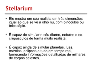 Stellarium Ele mostra um céu realista em três dimensões igual ao que se vê a olho nu, com binóculos ou telescópio.  É capaz de simular o céu diurno, noturno e os crepúsculos de forma muito realista.  É capaz ainda de simular planetas, luas, estrelas, eclipses e tudo em tempo real, fornecendo informações detalhadas de milhares de corpos celestes.  