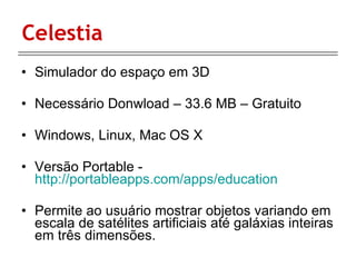 Celestia Simulador do espaço em 3D Necessário Donwload – 33.6 MB – Gratuito Windows, Linux, Mac OS X Versão Portable -  http://portableapps.com/apps/education Permite ao usuário mostrar objetos variando em escala de satélites artificiais até galáxias inteiras em três dimensões. 