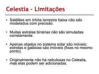 Celestia - Limitações Satélites em órbita terrestre baixa não são modelados com precisão.  Muitas estrelas binárias não são simuladas corretamente.  Apenas objetos no sistema solar são móveis; estrelas e galáxias são imóveis (fixas no mesmo ponto).  Originalmente não há nebulosas no Celestia, mas elas podem ser adicionadas.  