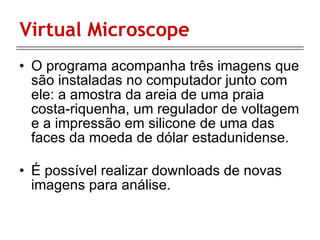 Virtual Microscope O programa acompanha três imagens que são instaladas no computador junto com ele: a amostra da areia de uma praia costa-riquenha, um regulador de voltagem e a impressão em silicone de uma das faces da moeda de dólar estadunidense. É possível realizar downloads de novas imagens para análise.  
