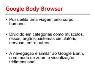 Google Body Browser Possibilita uma viagem pelo corpo humano. Dividido em categorias como músculos, ossos, órgãos, sistemas circulatório, nervoso, entre outros.  A navegação é similar ao Google Earth, com modo de zoom e visualização tridimensional.  