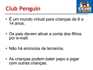 Club Penguin É um mundo virtual para crianças de 6 a 14 anos. Os pais devem ativar a conta dos filhos por e-mail. Não há anúncios de terceiros. As crianças podem bater papo e jogar com outras crianças. 