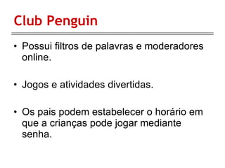 Club Penguin Possui filtros de palavras e moderadores online. Jogos e atividades divertidas. Os pais podem estabelecer o horário em que a crianças pode jogar mediante senha. 