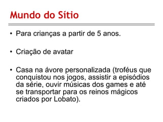Mundo do Sítio Para crianças a partir de 5 anos. Criação de avatar Casa na ávore personalizada ( troféus que conquistou nos jogos, assistir a episódios da série, ouvir músicas dos games e até se transportar para os reinos mágicos criados por Lobato). 