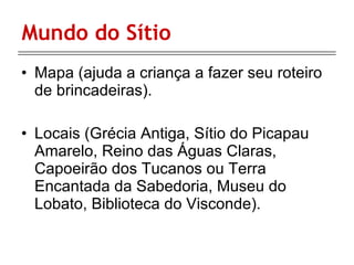 Mundo do Sítio Mapa (ajuda a criança a fazer seu roteiro de brincadeiras). Locais ( Grécia Antiga, Sítio do Picapau Amarelo, Reino das Águas Claras, Capoeirão dos Tucanos ou Terra Encantada da Sabedoria, Museu do Lobato, Biblioteca do Visconde).  
