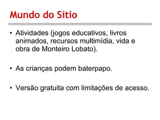 Mundo do Sítio Atividades (jogos educativos, livros animados, recursos multimídia, vida e obra de Monteiro Lobato). As crianças podem baterpapo. Versão gratuita com limitações de acesso. 