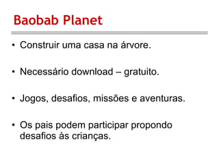 Baobab Planet Construir uma casa na árvore. Necessário download – gratuito. Jogos, desafios, missões e aventuras. Os pais podem participar propondo desafios às crianças. 