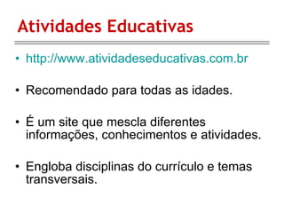 Atividades Educativas http://www.atividadeseducativas.com.br Recomendado para todas as idades. É um site que mescla diferentes informações, conhecimentos e atividades. Engloba disciplinas do currículo e temas transversais.  