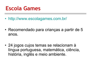 Escola Games http://www.escolagames.com.br/ Recomendado para crianças a partir de 5 anos. 24 jogos cujos temas se relacionam à língua portuguesa, matemática, ciência, história, inglês e meio ambiente.  