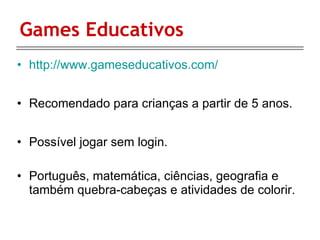 Games Educativos http://www.gameseducativos.com/ Recomendado para crianças a partir de 5 anos. Possível jogar sem login. Português, matemática, ciências, geografia e também quebra-cabeças e atividades de colorir. 