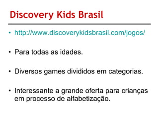 Discovery Kids Brasil http://www.discoverykidsbrasil.com/jogos/ Para todas as idades. Diversos games divididos em categorias. Interessante a grande oferta para crianças em processo de alfabetização. 