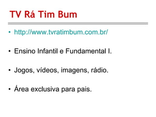 TV Rá Tim Bum http://www.tvratimbum.com.br/ Ensino Infantil e Fundamental I.  Jogos, vídeos, imagens, rádio. Área exclusiva para pais. 