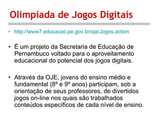 Olimpíada de Jogos Digitais http://www7.educacao.pe.gov.br/oje/Jogos.action É um projeto da Secretaria de Educação de Pernambuco voltado para o aproveitamento educacional do potencial dos jogos digitais. Através da OJE, jovens do ensino médio e fundamental (8º e 9º anos) participam, sob a orientação de seus professores, de divertidos jogos on-line nos quais são trabalhados conteúdos específicos de cada nível de ensino.  