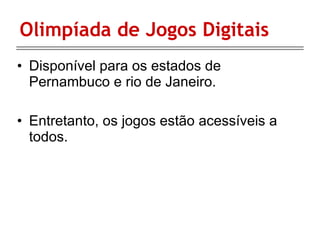 Olimpíada de Jogos Digitais Disponível para os estados de Pernambuco e rio de Janeiro. Entretanto, os jogos estão acessíveis a todos.   