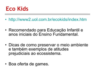 Eco Kids http://www2.uol.com.br/ecokids/index.htm Recomendado para Educação Infantil e anos iniciais do Ensino Fundamental.  Dicas de como preservar o meio ambiente e também exemplos de atitudes prejudiciais ao ecossistema. Boa oferta de games.  